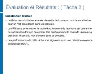 Évaluation et Résultats : ( Tâche 2 )
Substitution lexicale
 La tâche de substitution lexicale nécessite de trouver un mot de substitution
pour un mot cible donné dans un contexte.
 La différence entre cela et la tâche d'achèvement de la phrase est que le mot
de substitution doit non seulement être cohérent avec le contexte, mais aussi
préserver le sens du mot d'origine dans ce contexte.
 Les performances de cette tâche sont signalées avec une précision moyenne
généralisée (GAP).
 