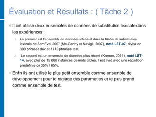 Évaluation et Résultats : ( Tâche 2 )
 Il ont utilisé deux ensembles de données de substitution lexicale dans
les expériences:
1. Le premier est l'ensemble de données introduit dans la tâche de substitution
lexicale de SemEval 2007 (Mc-Carthy et Navigli, 2007), noté LST-07, divisé en
300 phrases dev et 1710 phrases test.
2. Le second est un ensemble de données plus récent (Kremer, 2014), noté LST-
14, avec plus de 15 000 instances de mots cibles. Il est livré avec une répartition
prédéfinie de 35% / 65%.
 Enfin ils ont utilisé le plus petit ensemble comme ensemble de
développement pour le réglage des paramètres et le plus grand
comme ensemble de test.
 