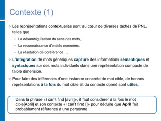 Contexte (1)
 Les représentations contextuelles sont au cœur de diverses tâches de PNL,
telles que
 La désambiguïsation du sens des mots,
 La reconnaissance d'entités nommées,
 La résolution de coréférence …
 L’intégration de mots génériques capture des informations sémantiques et
syntaxiques sur des mots individuels dans une représentation compacte de
faible dimension.
 Pour faire des inférences d’une instance concrète de mot cible, de bonnes
représentations à la fois du mot cible et du contexte donné sont utiles.
Dans la phrase «I can’t find [avril]», il faut considérer à la fois le mot
cible[April] et son contexte «I can’t find []» pour déduire que April fait
probablement référence à une personne.
 