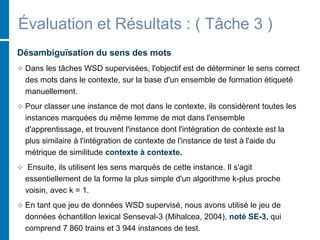 Évaluation et Résultats : ( Tâche 3 )
Désambiguïsation du sens des mots
 Dans les tâches WSD supervisées, l'objectif est de déterminer le sens correct
des mots dans le contexte, sur la base d'un ensemble de formation étiqueté
manuellement.
 Pour classer une instance de mot dans le contexte, ils considèrent toutes les
instances marquées du même lemme de mot dans l'ensemble
d'apprentissage, et trouvent l'instance dont l'intégration de contexte est la
plus similaire à l'intégration de contexte de l'instance de test à l'aide du
métrique de similitude contexte à contexte.
 Ensuite, ils utilisent les sens marqués de cette instance. Il s'agit
essentiellement de la forme la plus simple d'un algorithme k-plus proche
voisin, avec k = 1.
 En tant que jeu de données WSD supervisé, nous avons utilisé le jeu de
données échantillon lexical Senseval-3 (Mihalcea, 2004), noté SE-3, qui
comprend 7 860 trains et 3 944 instances de test.
 