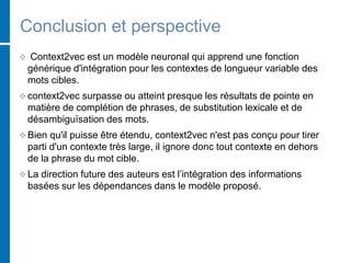 Conclusion et perspective
 Context2vec est un modèle neuronal qui apprend une fonction
générique d'intégration pour les contextes de longueur variable des
mots cibles.
 context2vec surpasse ou atteint presque les résultats de pointe en
matière de complétion de phrases, de substitution lexicale et de
désambiguïsation des mots.
 Bien qu'il puisse être étendu, context2vec n'est pas conçu pour tirer
parti d'un contexte très large, il ignore donc tout contexte en dehors
de la phrase du mot cible.
 La direction future des auteurs est l’intégration des informations
basées sur les dépendances dans le modèle proposé.
 