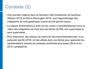 Contexte (2)
 Une avancée majeure dans ce domaine a été l'introduction de word2vec
(Mikolov 2013) et GloVe (Pennington 2014), pour l'apprentissage des
intégrations de mots génériques à partir de très grands corpus.
 La capture d'informations à partir de ces corpus a considérablement accru la
valeur des intégrations de mots pour les tâches de PNL non supervisées et
semi-supervisées.
 Plus récemment, des réseaux de neurones récurrents bidirectionnels, et en
particulier des Bi-LSTM, ont été utilisés dans ces tâches pour apprendre les
représentations internes de contextes sententiels plus larges (Zhou et Xu,
2015; Lample2016).
 