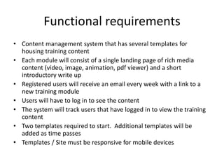 Functional requirements
• Content management system that has several templates for
housing training content
• Each module will consist of a single landing page of rich media
content (video, image, animation, pdf viewer) and a short
introductory write up
• Registered users will receive an email every week with a link to a
new training module
• Users will have to log in to see the content
• The system will track users that have logged in to view the training
content
• Two templates required to start. Additional templates will be
added as time passes
• Templates / Site must be responsive for mobile devices
 