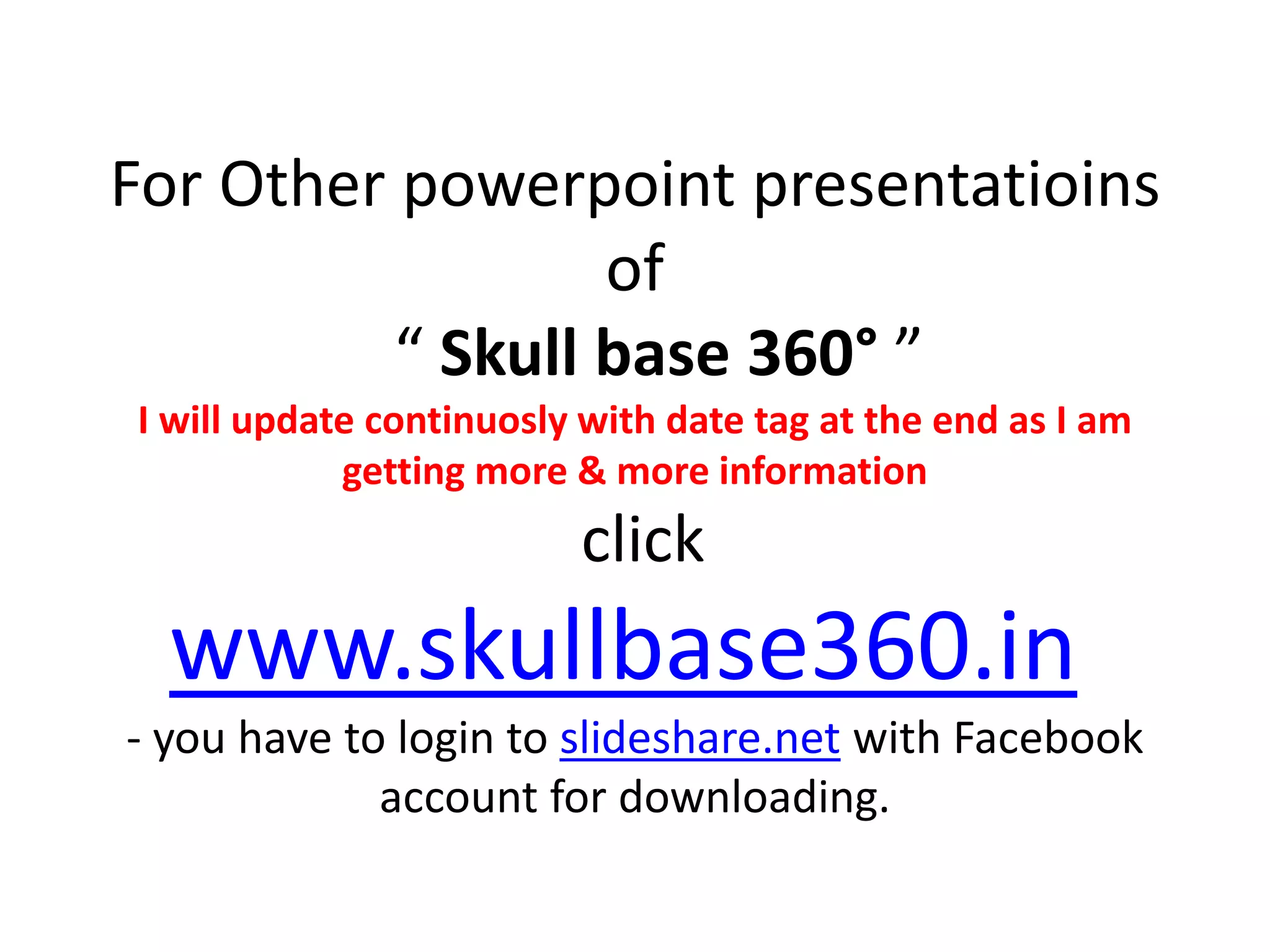 For Other powerpoint presentatioins
of
“ Skull base 360° ”
I will update continuosly with date tag at the end as I am
getting more & more information
click
www.skullbase360.in
- you have to login to slideshare.net with Facebook
account for downloading.
 