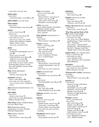 LEARN MORE look under nuts
pitcher plant
DISCUSSIONS
carnivorous plants volume 10 page 19
plains buffalo: look under bison
Plains Indians
DISCUSSIONS
American Indians volume 4 page 87
planets
ARTICLE volume 2 page 28
DISCUSSIONS
solar system volume 2 page 21
LEARN MORE look under
planets in our solar system: Earth;
Jupiter; Mars; Mercury; Neptune;
Saturn; Uranus; Venus
other things: asteroids; Pluto
plants
DISCUSSIONS
fossilized fern photograph volume 1
page 84
leaves volume 1 page 67
Luther Burbank volume 4 page 66
medicine volume 2 page 60
rainforests volume 1 page 24
LEARN MORE look under cactus; cotton;
flowering plants; flowers; fossils;
fruits and vegetables; grasses; heath;
mosses; trees
Plato (Greek philosopher)
DISCUSSIONS
Socrates volume 4 page 24
platypuses (animals)
ARTICLE volume 12 page 84
LEARN MORE look under mammals
other Australian animals: kangaroos;
koalas
plays (literature and performance): look
under drama
playwrights
DISCUSSIONS
theatre volume 3 page 72
LEARN MORE look under Shakespeare,
William; Soyinka, Wole
Plaza Mayor (plaza in Madrid, Spain):
look under Mayor Plaza
PLO (Palestinian political
organization): look under Palestine
Liberation Organization
Pluto (Disney character)
DISCUSSIONS
Did you know? volume 2 page 45
Pluto (dwarf planet)
ARTICLE volume 2 page 45
DISCUSSIONS
Did you know? volume 2 page 7
planets volume 2 page 28
solar system volume 2 page 21,
illustration volume 2 page 20
poetry: look under
people: Basho; Brooks, Gwendolyn;
Dickinson, Emily; Tagore,
Rabindranath; Walker, Kath
things: qawwali
Point Xaafuun (coastal feature of
Somalia)
DISCUSSIONS
Did you know? volume 8 page 37
Poland (country)
ARTICLE volume 6 page 57
DISCUSSIONS
atlas volume 13 page 14
flag volume 6 page 57
LEARN MORE look under
people: Copernicus, Nicolaus
places: Central Europe
polar bears
DISCUSSIONS
Did you know? volume 9 page 11
mammals photograph volume 12
page 6
LEARN MORE look under carnivores
polders (reclaimed land)
DISCUSSIONS
Netherlands, the volume 6 page 38
police
DISCUSSIONS
dogs photograph volume 12 page 29
pollination
DISCUSSIONS
bats volume 12 page 89
Luther Burbank volume 4 page 66
polliwogs (animals): look under
tadpoles
pollution
ARTICLE volume 1 page 73
DISCUSSIONS
Atlantic Ocean volume 1 page 39
Great Lakes volume 9 page 23
nuclear energy volume 2 page 62
LEARN MORE look under acid rain;
recycling
Polyphemus (Greek legend)
DISCUSSIONS
Greek legend volume 5 page 27
polytheism
DISCUSSIONS
God volume 5 page 44
Pompeii (ancient city in Italy)
DISCUSSIONS
dogs volume 12 page 29
volcanoes volume 1 page 15
Pompey the Great (Roman statesman)
DISCUSSIONS
Julius Caesar volume 4 page 37
“Poor Man and the Flask of Oil,
The” (South Asian folktale)
ARTICLE volume 5 page 18
LEARN MORE look under
other Asian stories: Moni Mekhala
and Ream Eyso; “Tiger in the Trap,
The”; “Yeh-Shen”
other folktales: “Ananse and the
Wisdom Pot”; “How Kangaroo Got
His Tail”; “Monkey Court, The”;
“Rabbit Throws Away His Sandal”
popular music, also called pop music
ARTICLE volume 3 page 32
LEARN MORE look under
people: Santana, Carlos
things: folk music; jazz; Ladysmith
Black Mambazo
porcupines
ARTICLE volume 12 page 70
LEARN MORE look under muskrats;
rabbits and hares; raccoons
“Portrait of Dr. Gachet” (painting by
van Gogh)
DISCUSSIONS
Did you know? volume 3 page 26
portraits (art)
DISCUSSIONS
Francisco de Goya illustration
volume 4 page 14
Frida Kahlo volume 3 page 19,
illustration volume 3 page 18
painting volume 3 page 8
Vincent van Gogh illustration
volume 3 page 27
Portugal (country)
ARTICLE volume 6 page 8
DISCUSSIONS
atlas volume 13 page 14
Angola volume 8 page 67
Congo region volume 8 page 9
flag volume 6 page 8
Luanda volume 8 page 68
South America volume 9 page 61
LEARN MORE look under
people: Magellan, Ferdinand
places: Western Europe
 