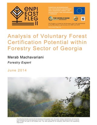 Analysis of Voluntary Forest
Certification Potential within
Forestry Sector of Georgia
Merab Machavariani
Forestry Expert
June 2014 
This publication has been produced with the assistance of the European Union. The content, findings, interpretations, and conclusions
of this publication are the sole responsibility of the FLEG II (ENPI East) Programme Team (www.enpi-fleg.org) and can in no way be
taken to reflect the views of the European Union. The views expressed do not necessarily reflect those of the Implementing
Organizations.
 