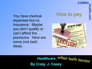How to pay You have medical expenses but no insurance.  Maybe you don’t qualify or can’t afford the premiums.  Here are some (not bad) ideas.  Healthcare By Craig  J. Casey without health insurance COBRA health.com 