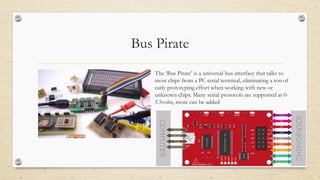 Bus Pirate
The ‘Bus Pirate’ is a universal bus interface that talks to
most chips from a PC serial terminal, eliminating a ton of
early prototyping effort when working with new or
unknown chips. Many serial protocols are supported at 0-
5.5volts, more can be added
 