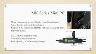 MK Series Mini PC
•More Computing power (Single, Dual, Quad cores)
•Super Cheap and small form factor
•Built in Wifi, Bluetooth, HDMI, SD card slots, USB OTG
•Supports Linux
•No GPIO or hackable ports
•Very Little documentation
•Low Quality / Can be easily damaged
 