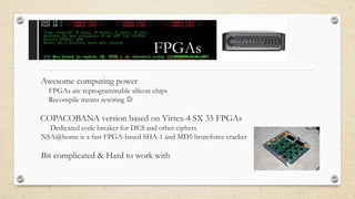 FPGAs
•Awesome computing power
• FPGAs are reprogrammable silicon chips
• Recompile means rewiring 
COPACOBANA version based on Virtex-4 SX 35 FPGAs
• Dedicated code breaker for DES and other ciphers
•NSA@home is a fast FPGA-based SHA-1 and MD5 bruteforce cracker
•Bit complicated & Hard to work with
 