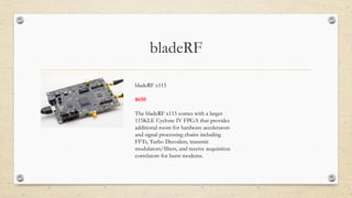 bladeRF
bladeRF x115
$650
The bladeRF x115 comes with a larger
115KLE Cyclone IV FPGA that provides
additional room for hardware accelerators
and signal processing chains including
FFTs, Turbo Decoders, transmit
modulators/filters, and receive acquisition
correlators for burst modems.
 