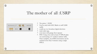 The mother of all :USRP
• Too pricey > $1000
• Can be used with GNU Radio to sniff GSM
traffic
• could use it to broadcast digital television
• track radio tags,
• even mess with garage door openers
• POC Using a box with at least 27 FPGA’s plan
on constructing a 6+ terabyte rainbow table.
Once complete, any GSM conversation can be
cracked in less than 5 minutes using a single
FPGA.
 