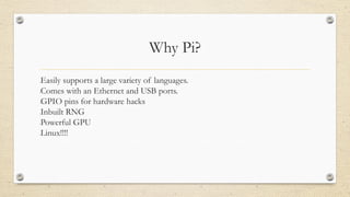 Why Pi?
•Easily supports a large variety of languages.
•Comes with an Ethernet and USB ports.
•GPIO pins for hardware hacks
•Inbuilt RNG
•Powerful GPU
•Linux!!!!
 