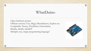 WhatDuino
•Open hardware project
•Official versions: Uno, Mega, Duemilanove, Esplora etc
•Compatible: Teensy, TinyDuino, Femtoduino,
•Shields, shields, shields!!!
•Multiple uses, single programming language!
 