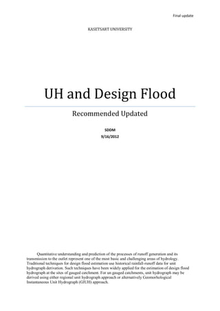 Final update


                                    KASETSART UNIVERSITY




          UH and Design Flood
                           Recommended Updated

                                               SDDM
                                            9/16/2012




      Quantitative understanding and prediction of the processes of runoff generation and its
transmission to the outlet represent one of the most basic and challenging areas of hydrology.
Traditional techniques for design flood estimation use historical rainfall-runoff data for unit
hydrograph derivation. Such techniques have been widely applied for the estimation of design flood
hydrograph at the sites of gauged catchment. For un gauged catchments, unit hydrograph may be
derived using either regional unit hydrograph approach or alternatively Geomorhological
Instantaneous Unit Hydrograph (GIUH) approach.
 