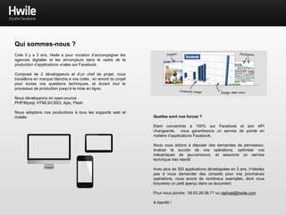 Qui sommes-nous ?
Crée il y a 3 ans, Hwile a pour vocation d‘accompagner les
agences digitales et les annonçeurs dans le cadre de la
production d’applications virales sur Facebook.
Composé de 2 développeurs et d’un chef de projet, nous
travaillons en marque blanche a vos cotés ; en amont du projet
pour toutes vos questions techniques, et durant tout le
processus de production jusqu’à la mise en ligne.
Nous développons en open-source
PHP/Mysql, HTML5/CSS3, Ajax, Flash
Nous adaptons nos productions à tous les supports web et
mobile. Quelles sont nos forces ?
Etant concentrés à 100% sur Facebook et son API
changeante, nous garantissons un service de pointe en
matière d’applications Facebook.
Nous vous aidons à déposer des demandes de permission,
évaluer le succès de vos opérations, optimiser vos
mécaniques de jeu-concours, et assurons un service
technique très réactif.
Avec plus de 300 applications développées en 3 ans, n’hésitez
pas à nous demander des conseils pour vos prochaines
opérations, nous avons de nombreux exemples, dont vous
trouverez un petit aperçu dans ce document.
Pour nous joindre : 06.63.26.08.71 ou raphael@hwile.com
A bientôt !
 