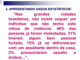 3. APRESENTANDO DADOS ESTATÍSTICOS:
“Nas grandes cidades
brasileiras, não existe sequer um
indivíduo que não tenha sido
vítima de violência: 48% das
pessoas já foram molestadas, 31%
tiveram algum bem pessoal
furtado, 15% já se defrontaram
com um assaltante dentro de casa,
2% presenciaram assalto a
ônibus...“.
 