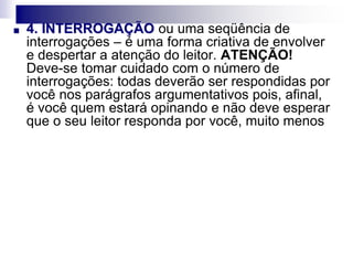 ■ 4. INTERROGAÇÃO ou uma seqüência de
interrogações – é uma forma criativa de envolver
e despertar a atenção do leitor. ATENÇÃO!
Deve-se tomar cuidado com o número de
interrogações: todas deverão ser respondidas por
você nos parágrafos argumentativos pois, afinal,
é você quem estará opinando e não deve esperar
que o seu leitor responda por você, muito menos
 
