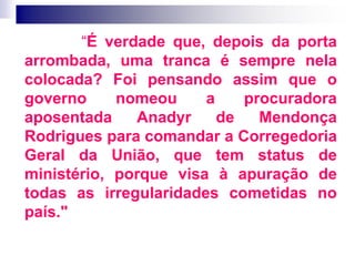 “É verdade que, depois da porta
arrombada, uma tranca é sempre nela
colocada? Foi pensando assim que o
governo nomeou a procuradora
aposentada Anadyr de Mendonça
Rodrigues para comandar a Corregedoria
Geral da União, que tem status de
ministério, porque visa à apuração de
todas as irregularidades cometidas no
país."
 