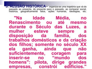 5. ALUSÃO HISTÓRICA– organiza-se uma trajetória que vá do
passado ao presente, do presente para o passado, ao comparar social,
histórica, geograficamente fatos, ações humanas, ideologias, etc.
"Na Idade Média, no
Renascimento ou até mesmo
durante o Século das Luzes, a
mulher esteve sempre a
disposição da família, dos
trabalhos domésticos e da criação
dos filhos; somente no século XX
ela ganha, ainda que não
suficientemente, coragem para
inserir-se no “mundo dos
homens": pilota, dirige grandes
empresas, constrói edifícios."
 