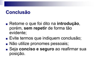 Conclusão
■ Retome o que foi dito na introdução,
porém, sem repetir de forma tão
evidente;
■ Evite termos que indiquem conclusão;
■ Não utilize pronomes pessoais;
■ Seja conciso e seguro ao reafirmar sua
posição.
 