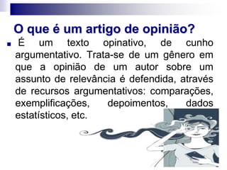 O que é um artigo de opinião?
■ É um texto opinativo, de cunho
argumentativo. Trata-se de um gênero em
que a opinião de um autor sobre um
assunto de relevância é defendida, através
de recursos argumentativos: comparações,
exemplificações, depoimentos, dados
estatísticos, etc.
 