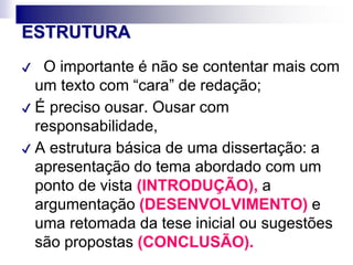 ESTRUTURA
✔ O importante é não se contentar mais com
um texto com “cara” de redação;
✔ É preciso ousar. Ousar com
responsabilidade,
✔ A estrutura básica de uma dissertação: a
apresentação do tema abordado com um
ponto de vista (INTRODUÇÃO), a
argumentação (DESENVOLVIMENTO) e
uma retomada da tese inicial ou sugestões
são propostas (CONCLUSÃO).
 