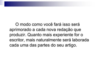 O modo como você fará isso será
aprimorado a cada nova redação que
produzir. Quanto mais experiente for o
escritor, mais naturalmente será laborada
cada uma das partes do seu artigo.
 