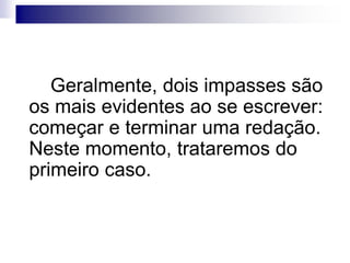 Geralmente, dois impasses são
os mais evidentes ao se escrever:
começar e terminar uma redação.
Neste momento, trataremos do
primeiro caso.
 