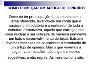 COMO COMEÇAR UM ARTIGO DE OPINIÃO?
Deve-se ter preocupação fundamental com o
tema oferecido, levando-se em conta que o
parágrafo introdutório é o norteador de toda a
estrutura dissertativa, aquele que carrega uma
idéia nuclear a ser utilizada de maneira pertinente
em todo o desenvolvimento do texto. Existem
diversas maneiras de se elaborar a introdução de
um artigo de opinião. Mas o que veremos a
seguir, vale ressaltar, são alguns modelos
sugestivos, e não regras. As mais comuns são:
 