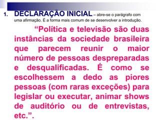 1. DECLARAÇÃO INICIAL – abre-se o parágrafo com
uma afirmação. É a forma mais comum de se desenvolver a introdução.
“Política e televisão são duas
instâncias da sociedade brasileira
que parecem reunir o maior
número de pessoas despreparadas
e desqualificadas. É como se
escolhessem a dedo as piores
pessoas (com raras exceções) para
legislar ou executar, animar shows
de auditório ou de entrevistas,
etc.”.
 
