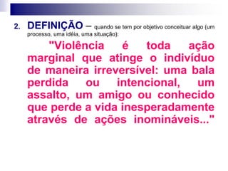 2. DEFINIÇÃO – quando se tem por objetivo conceituar algo (um
processo, uma idéia, uma situação):
"Violência é toda ação
marginal que atinge o indivíduo
de maneira irreversível: uma bala
perdida ou intencional, um
assalto, um amigo ou conhecido
que perde a vida inesperadamente
através de ações inomináveis..."
 
