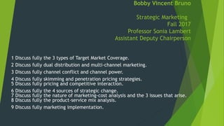 Bobby Vincent Bruno
Strategic Marketing
Fall 2017
Professor Sonia Lambert
Assistant Deputy Chairperson
1 Discuss fully the 3 types of Target Market Coverage.
2 Discuss fully dual distribution and multi-channel marketing.
3 Discuss fully channel conflict and channel power.
4 Discuss fully skimming and penetration pricing strategies.
5 Discuss fully pricing and competitive interaction.
6 Discuss fully the 4 sources of strategic change.
7 Discuss fully the nature of marketing-cost analysis and the 3 issues that arise.
8 Discuss fully the product-service mix analysis.
9 Discuss fully marketing implementation.
 