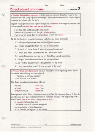 Norn                                                              Date   Classe

    Direct object pronouns                                                            CHAPITRE


U   In English Direct object pronouns refer to someone or something that receives the
    action of the verb. They replace direct object nouns to avoid repetition. Direct object
    pronouns are placed after the verb.
    English object pronouns that replace things are it and them. Object pronouns that can
    refer to people are him, her, you, me, us, and them.
            I saw that ﬁlm and I enjoyed it immensely.
            Mom took Peter to school. She picked him up later.
            They were not using their mountain bikes so they sold them.
    A Circle the direct object pronoun and underline the noun it refers to.
             1. Finish your homework now and hand [jt| in tomorrow
             2. I bought an apple for later, but I ate it immediately.
             3. If you don't know Russell, let me introduce him to you!
             4. I heard a lot about your brothers, but I never met them.
             5. I wanted to see two movies, but my friend had already seen them.
             6. Did you phone Grandmother or did you email her?
             7. Do you like these ﬂowers? I bought them for my mom.
             8. I sent you my ﬁrst novel. You never read it, did you?

     In French Direct object pronouns can also be used to avoid repeating direct object
     nouns that have already been mentioned.
         —Tu aimes le sirop de menthe?
         —Pas du tout. Je le deteste.
     The direct object pronouns are as follows:
            me (me) nous (us)
            te (you) vous (you)
            le/la (him/her, it) les (them)
     In the present tense, direct object pronouns go before the conjugated verb. If there is
     an inﬁnitive, they go before the inﬁnitive. Note that before a verb beginning with a
     vowel sound, me, te, le, and la change to m', t', and I'.
          Je vous invite tous chez moi.
          Le ﬁlm est bon et ils veulent le regarder.
          Ma grand-mere m'aime beaucoup.
          Je I'ai cherche, mais je ne I'ai pas trouve.



o

    Holt French 2                                                     67               Grammar Tutor
    Copyright 0 by Holt. Rinehart and Winston. All rights reserved.
 