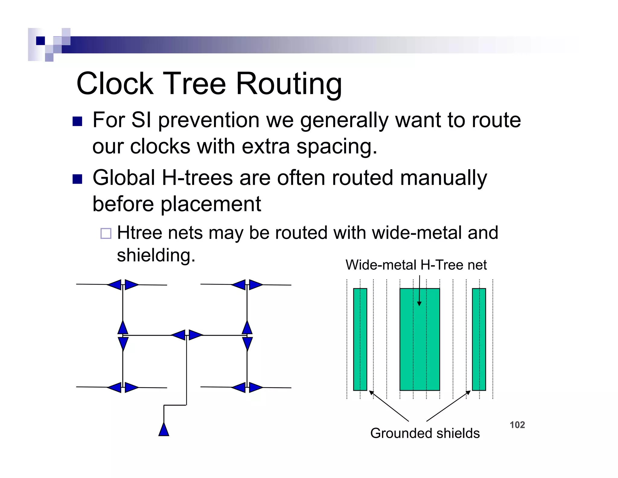 Clock Tree Routing
 For SI prevention we generally want to route
 our clocks with extra spacing
                       spacing.
 Global H-trees are often routed manually
 before placement
   Htree nets may be routed with wide-metal and
   shielding.                Wide metal H Tree
                             Wide-metal H-Tree net




                                                     102
                                  Grounded shields
 