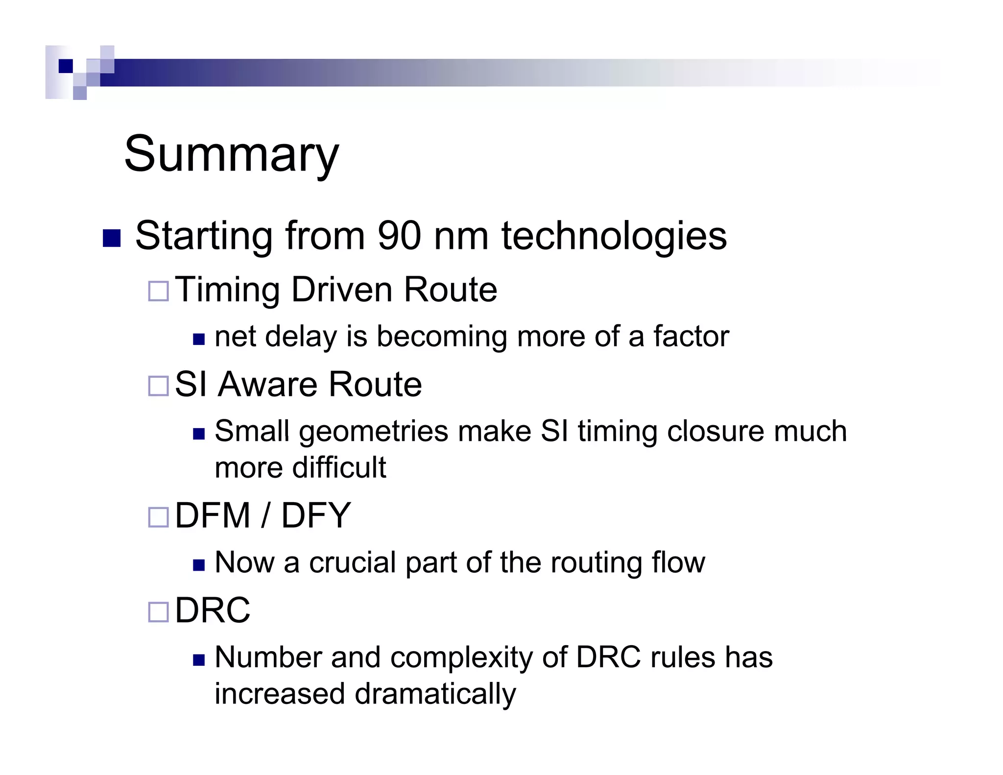 Summary
Starting from 90 nm technologies
  Timing Driven Route
    net delay is becoming more of a factor
  SI Aware Route
    Small geometries make SI timing closure much
    more difficult
  DFM / DFY
    Now a crucial part of the routing flow
  DRC
    Number and complexity of DRC rules has
    increased dramatically
 