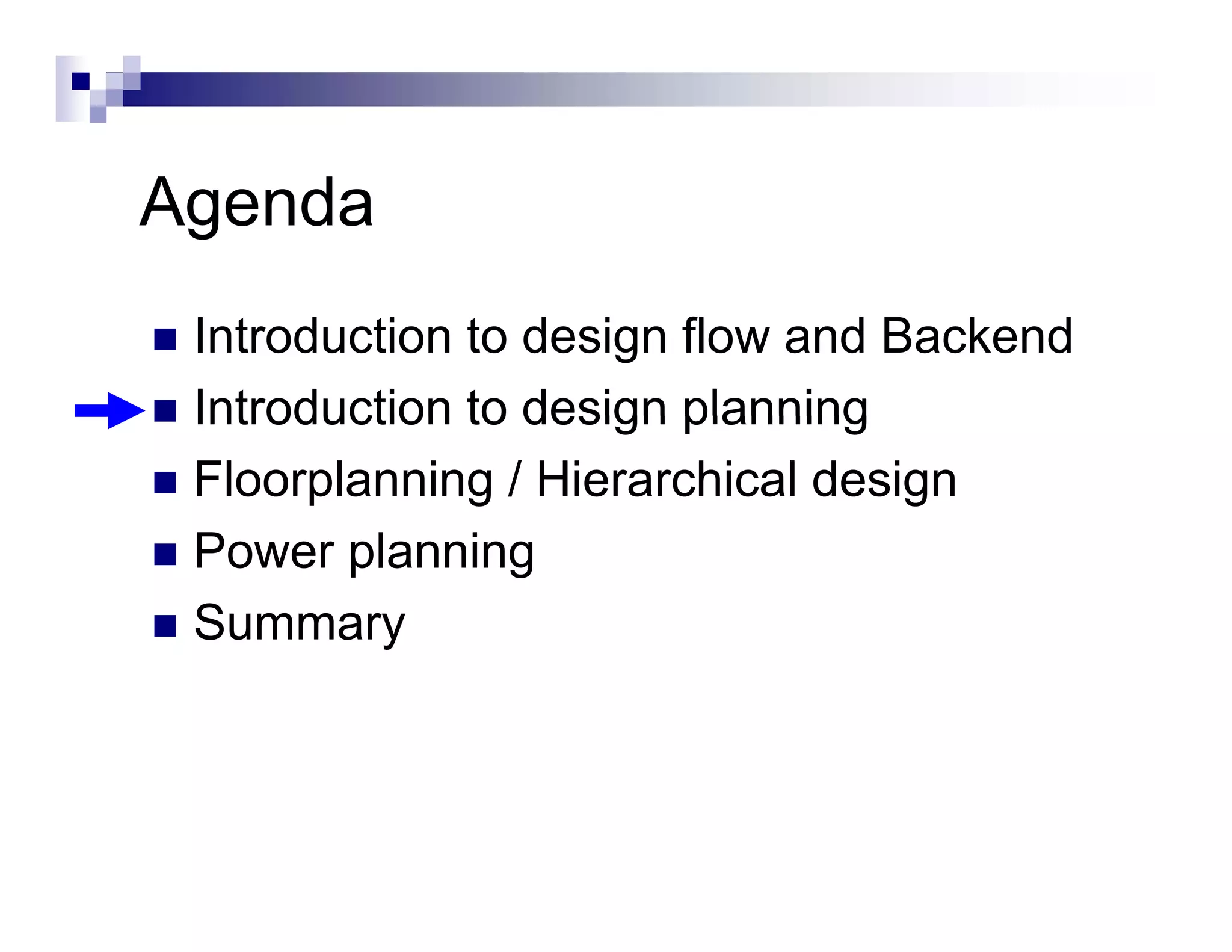 Agenda
 Introduction to design flow and Backend
 Introduction to design planning
 Floorplanning / Hierarchical design
 Power planning
 P       l    i
 Summary
 