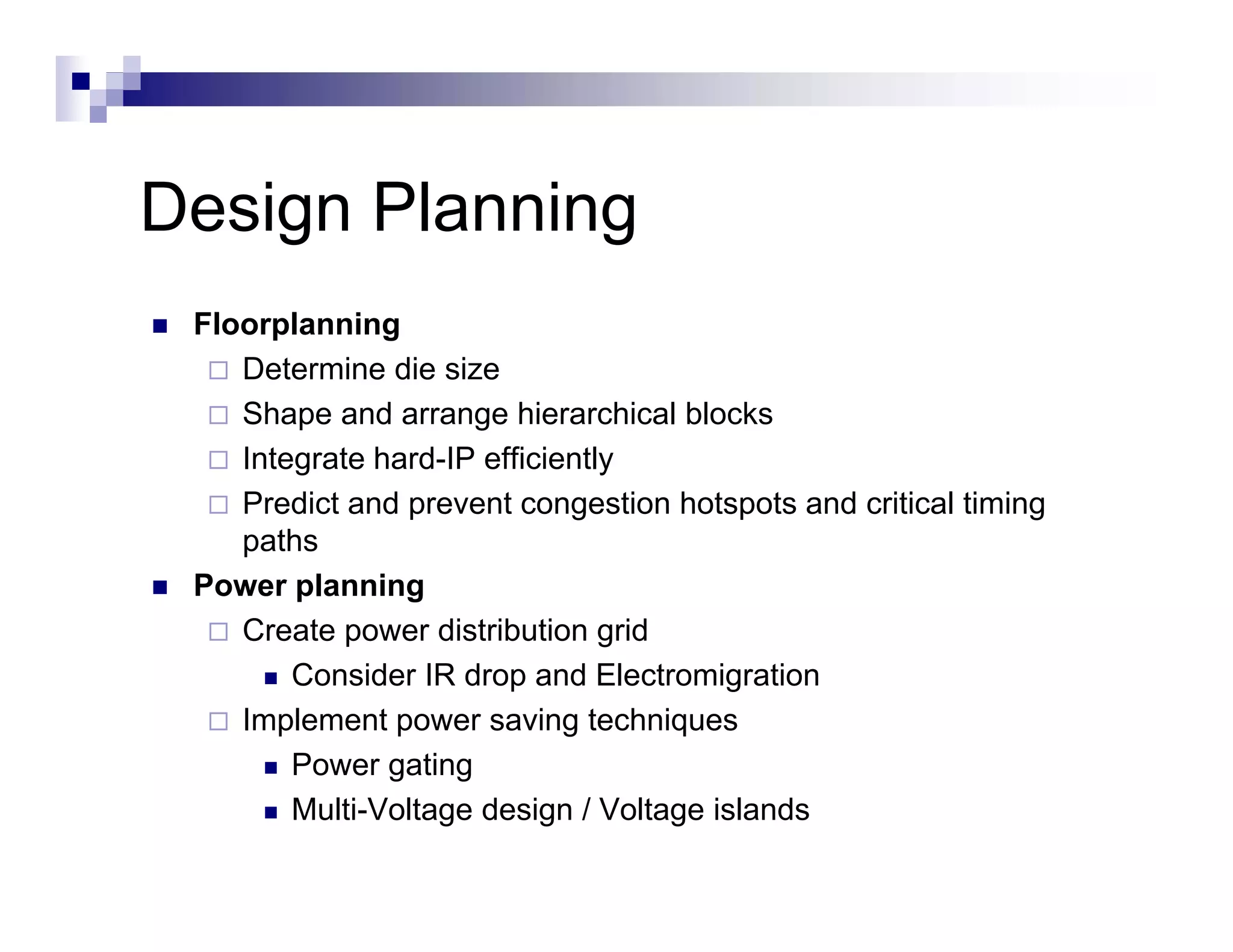 Design Planning
 Floorplanning
    Determine die size
    Shape and arrange hierarchical blocks
    Integrate hard-IP efficiently
    Predict and prevent congestion hotspots and critical timing
    paths
 Power planning
    Create power distribution grid
        Consider IR drop and Electromigration
    Implement power saving techniques
        Power gating
               g    g
        Multi-Voltage design / Voltage islands
 