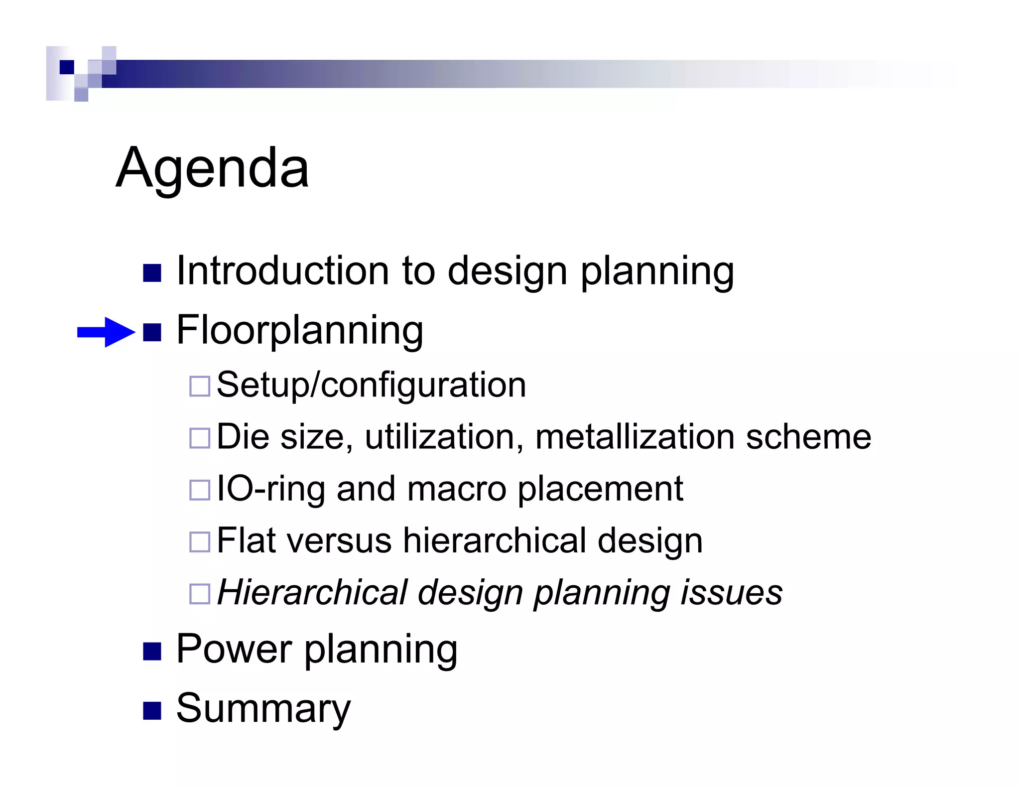 Agenda
 Introduction to design planning
 Floorplanning
       p      g
   Setup/configuration
   Die size, utilization, metallization scheme
       size utilization
   IO-ring and macro placement
   Flat versus hierarchical design
   Hierarchical design planning issues
 Power planning
 Summary
 