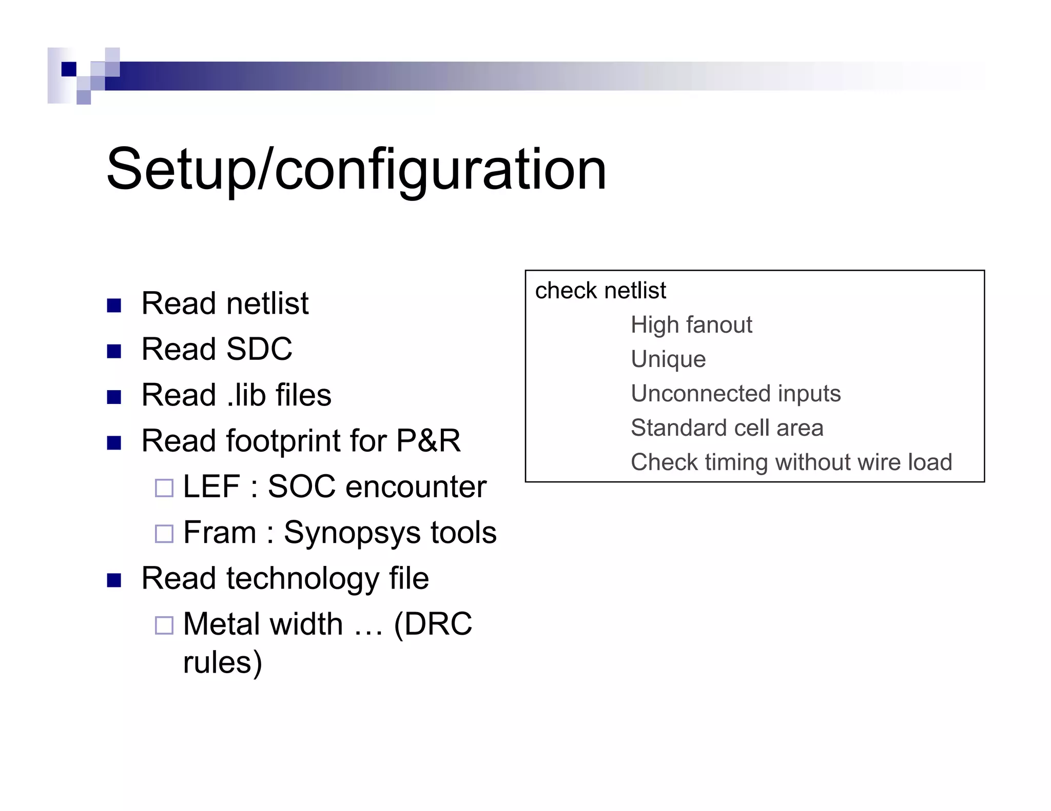Setup/configuration
S t /    fi    ti
                           check netlist
 Read netlist
                                   High fanout
 Read SDC                          Unique
                                   U i
 Read .lib files                   Unconnected inputs
                                   Standard cell area
 Read footprint for P&R
           p
                                   Check timing ith t i load
                                   Ch k ti i without wire l d
   LEF : SOC encounter
   Fram : Synopsys tools
 Read technology file
   Metal width … (DRC
   rules)
 