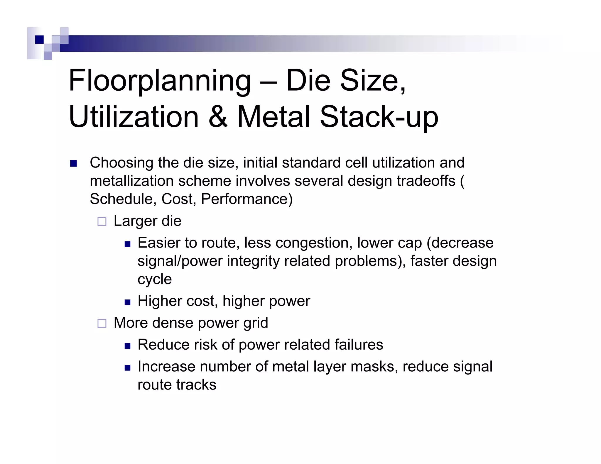 Floorplanning – Die Size
                     Size,
Utilization & Metal Stack-up
 Choosing the die size, initial standard cell utilization and
 metallization scheme involves several design tradeoffs (
 Schedule, Cost, Performance)
    Larger die
         Easier to route, less congestion, lower cap (decrease
         signal/power integrity related problems) faster design
                                        problems),
         cycle
         Higher cost, higher power
    More d
    M      dense power grid id
         Reduce risk of power related failures
         Increase number of metal layer masks, reduce signal
         route tracks
 