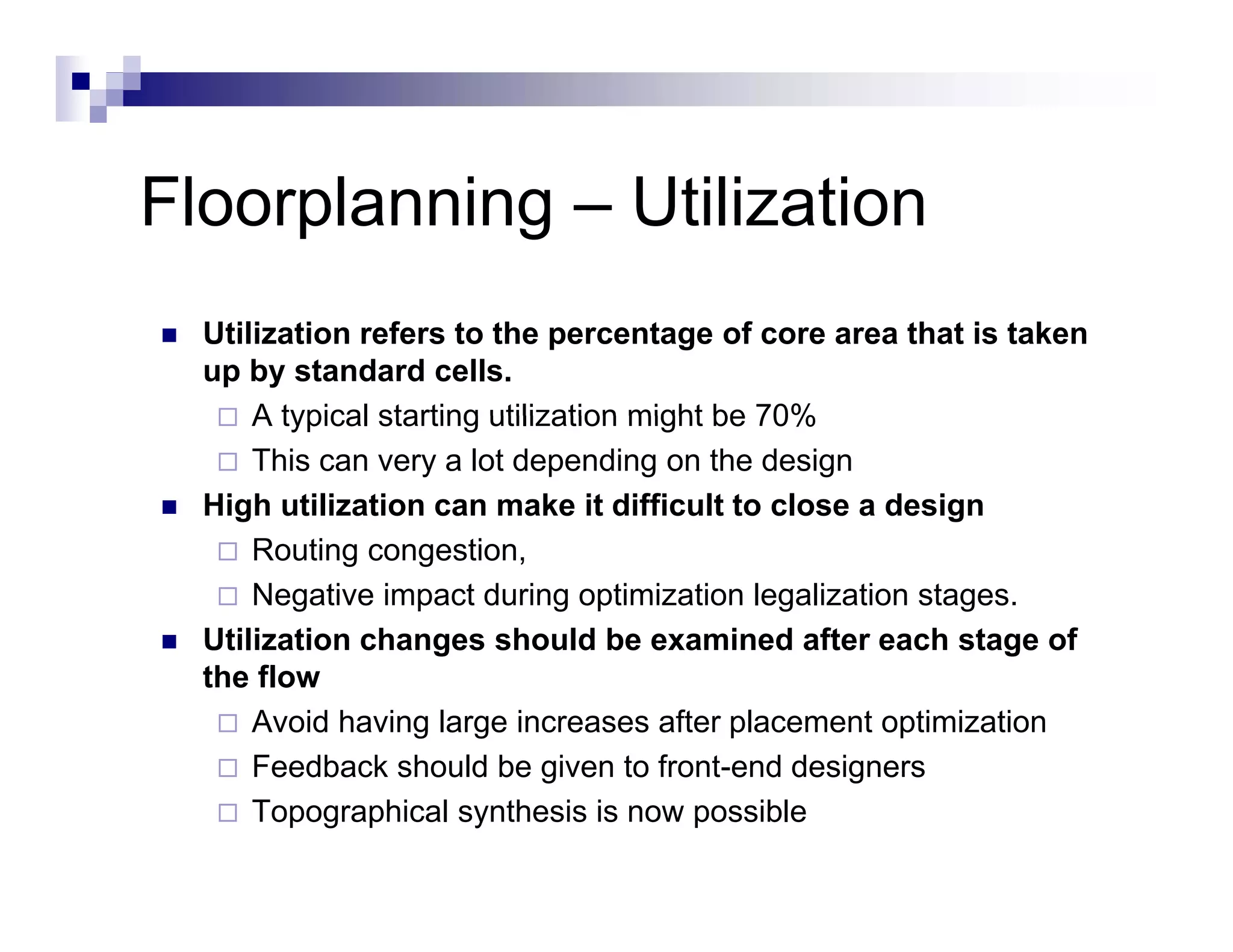 Floorplanning – Utilization
  Utilization refers to the percentage of core area that is taken
  up by standard cells.
      A typical starting utilization might be 70%
      This can very a lot depending on the design
  High utilization can make it difficult to close a design
      Routing congestion,
      Negative impact during optimization legalization stages.
  Utilization changes should be examined after each stage of
                    g                                        g
  the flow
      Avoid having large increases after placement optimization
      Feedback should be given to front-end designers
                                       front end
      Topographical synthesis is now possible
 