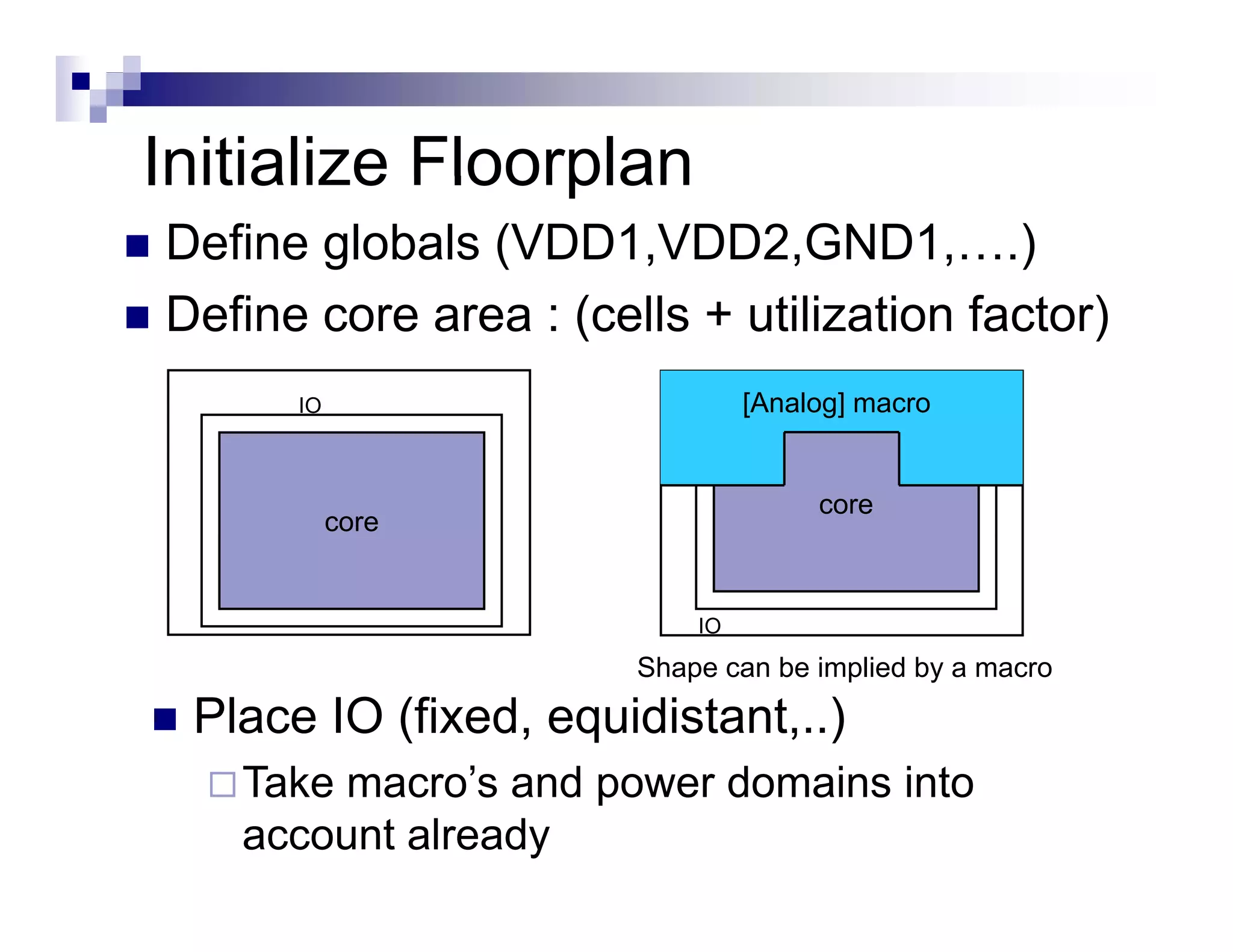 Initialize Floorplan
Define globals (VDD1,VDD2,GND1,….)
Define
D fi core area : ( ll + utilization f
                  (cells  ili i factor)
                                      )
      IO                       [
                               [Analog] macro
                                     g]


                                    core
           core


                          IO
                      Shape can be implied by a macro

 Place IO (fixed, equidistant,..)
   Take macro’s and power domains into
   account already
 