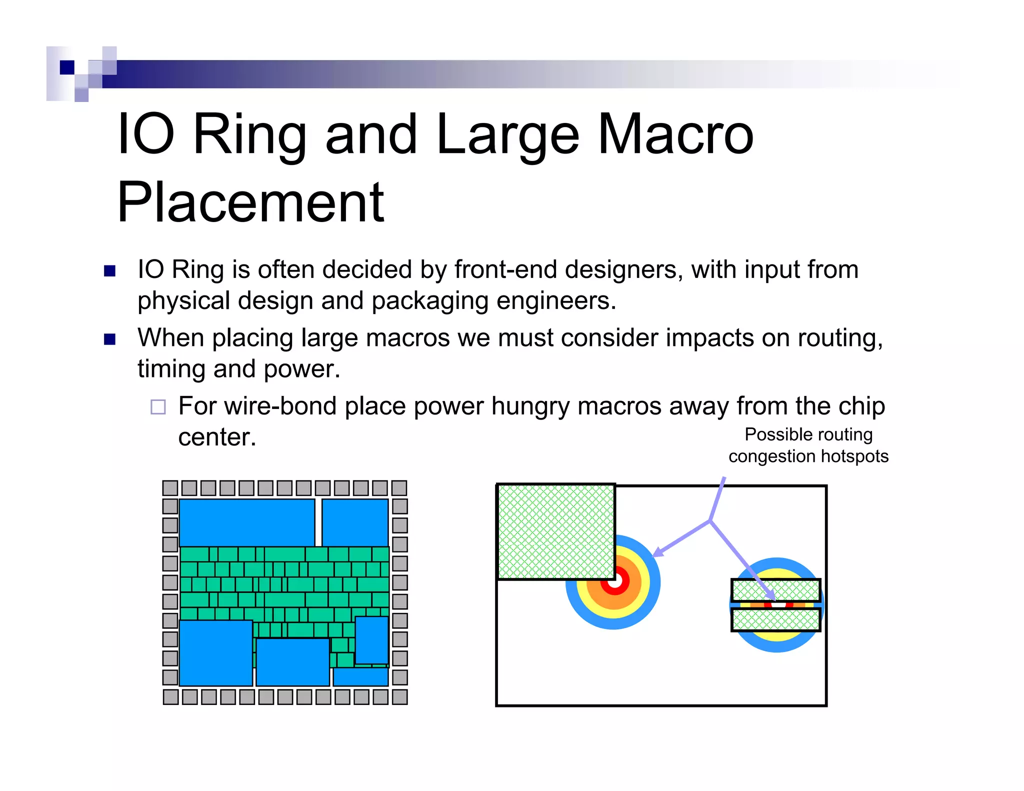 IO Ring and Large Macro
Placement
IO Ring is often decided by front-end designers, with input from
physical design and packaging engineers.
When placing large macros we must consider impacts on routing,
timing and power.
    For wire-bond place power hungry macros away from the chip
    center.                                           Possible routing
                                                       congestion hotspots
 
