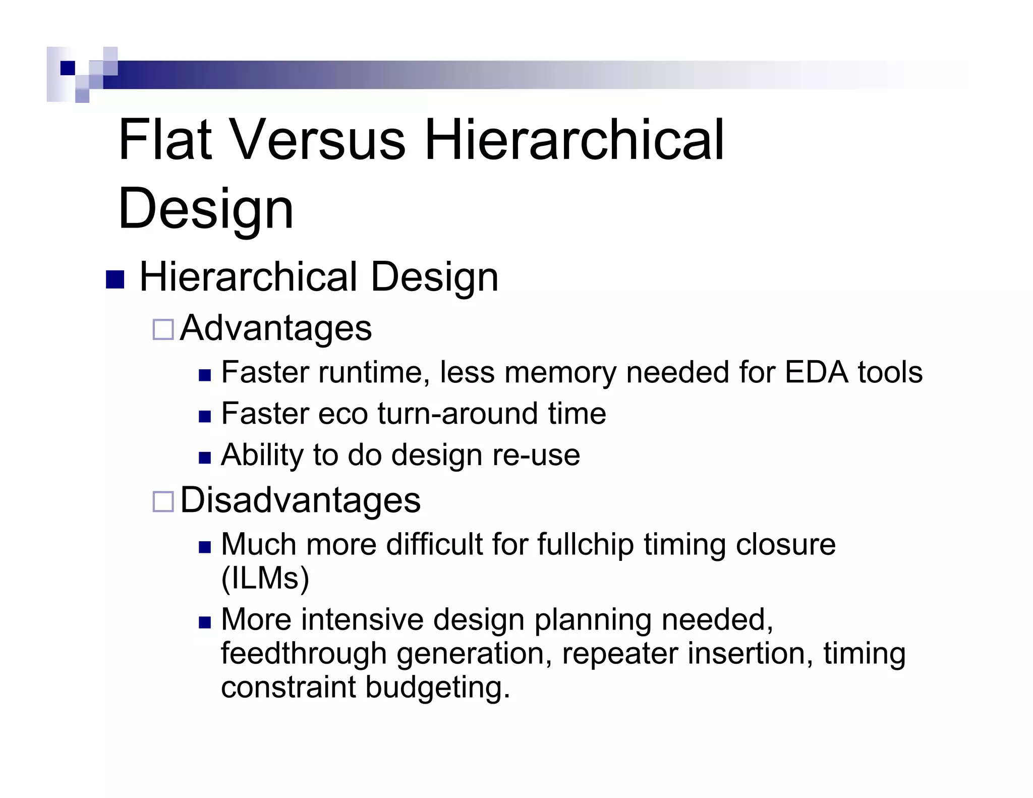 Flat Versus Hierarchical
Design
Hierarchical Design
  Advantages
    Faster runtime, less memory needed for EDA tools
    Faster eco turn-around time
    Ability to do design re use
                         re-use
  Disadvantages
    Much more difficult for fullchip timing closure
    (ILMs)
    More intensive design planning needed,
    feedthrough generation repeater insertion timing
                 generation,            insertion,
    constraint budgeting.
 