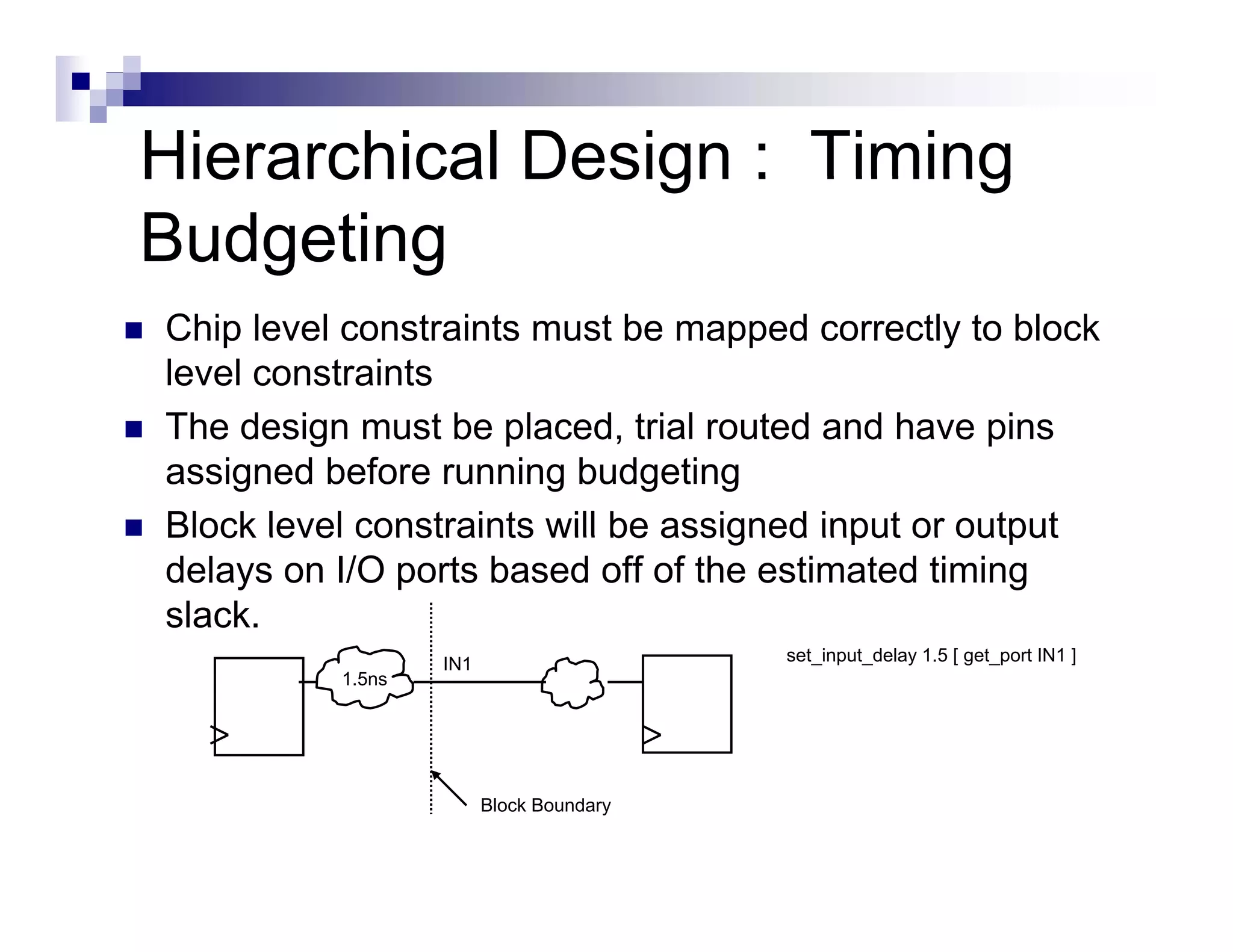 Hierarchical Design : Timing
Budgeting
Chip level constraints must be mapped correctly to block
level constraints
The d i
Th design must b placed, t i l routed and h
                 t be l     d trial   t d d have pinsi
assigned before running budgeting
Block level constraints will be assigned input or output
delays on I/O ports based off of the estimated timing
slack.
                  IN1                    set_input_delay 1.5 get port
                                         set input delay 1 5 [ get_port IN1 ]
          1.5ns




                        Block Boundary
 