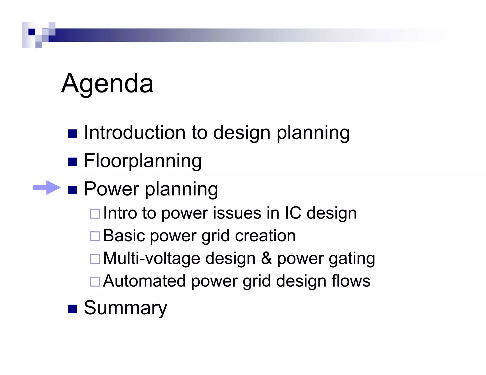 Agenda
 Introduction to design planning
 Floorplanning
 Power planning
   Intro to power issues in IC design
   Basic power grid creation
   Multi-voltage
   Multi voltage design & power gating
   Automated power grid design flows
 Summary
 