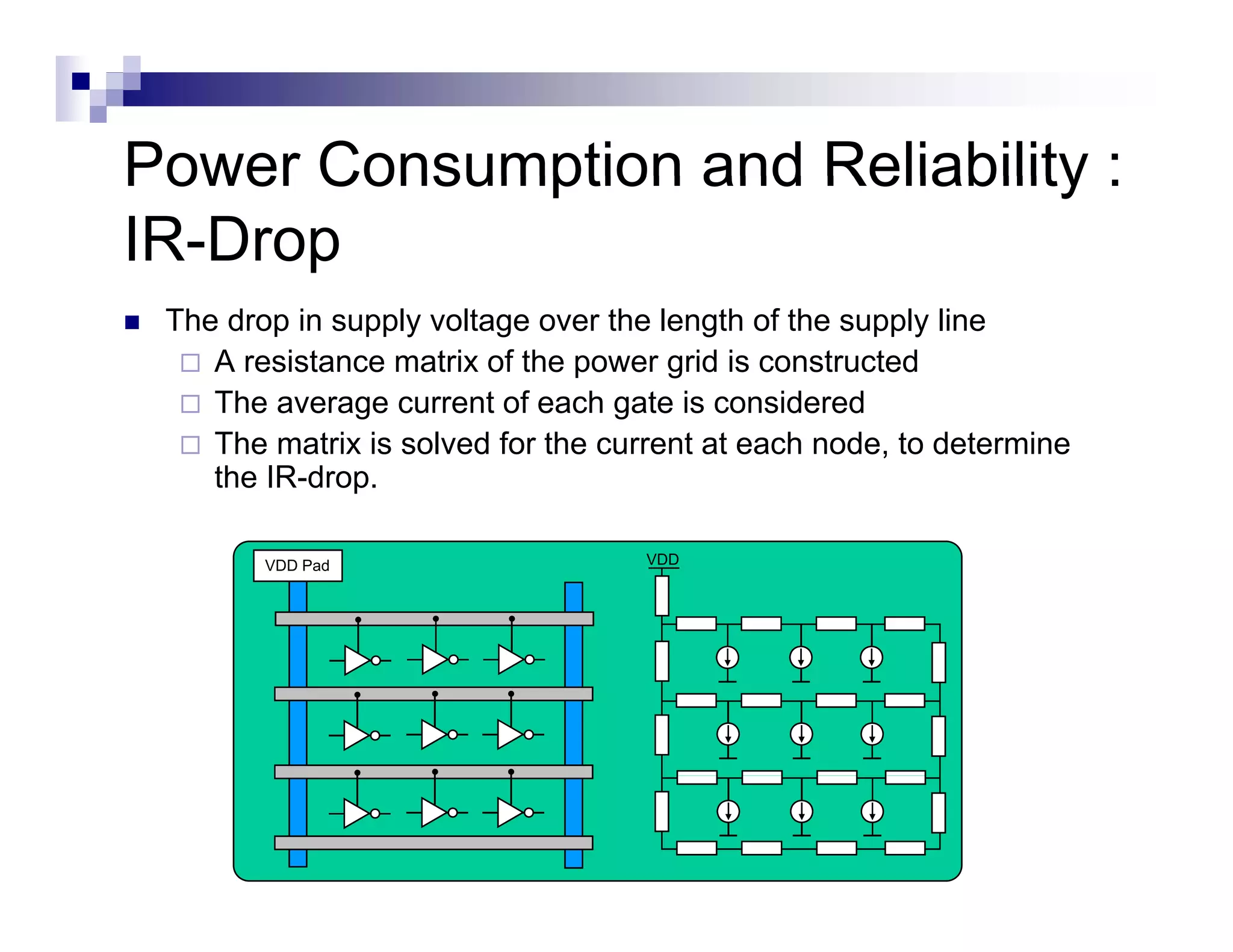 Power Consumption and Reliability :
IR-Drop
 The drop in supply voltage over the length of the supply line
    A resistance matrix of the power grid is constructed
    The average current of each g
              g                   gate is considered
    The matrix is solved for the current at each node, to determine
    the IR-drop.

        VDD Pad                     VDD
 