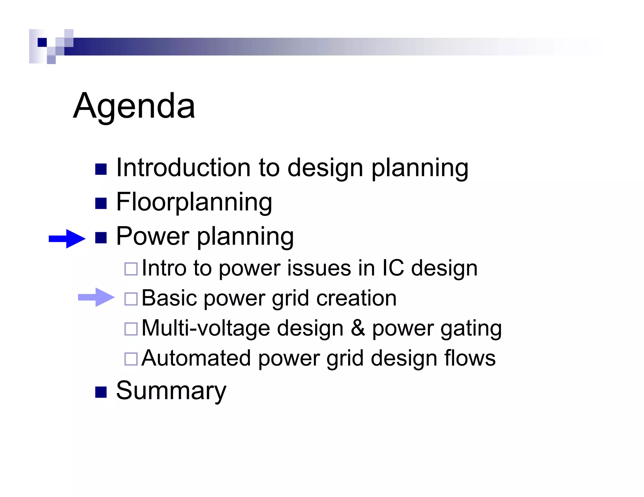 Agenda
  Introduction to design planning
  Floorplanning
  Power planning
    Intro to power issues in IC design
             p                      g
    Basic power grid creation
    Multi-voltage design & power gating
    Automated power grid design flows
  Summary
 