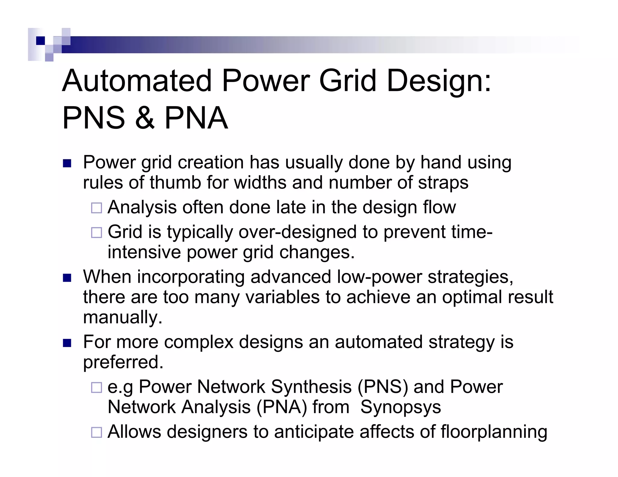 Automated Power Grid Design:
PNS & PNA
 Power grid creation has usually done by hand using
 rules of thumb for widths and number of straps
    Analysis often done late in the design flow
    Grid is typically over-designed to prevent time-
    intensive power grid changes.
 When incorporating advanced low-power strategies,
 there are too many variables to achieve an optimal result
 manually.
 For more complex designs an automated strategy is
 preferred.
    e.g
    e g Power Network Synthesis (PNS) and Power
    Network Analysis (PNA) from Synopsys
    Allows designers to anticipate affects of floorplanning
 